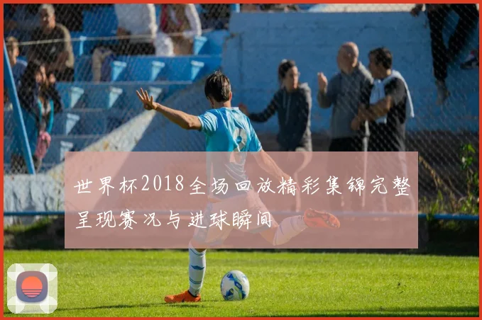 世界杯2018全场回放精彩集锦完整呈现赛况与进球瞬间