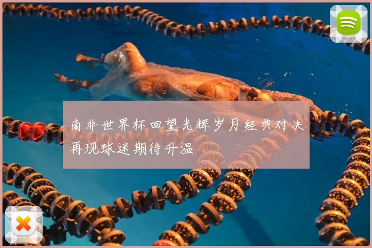 南非世界杯回望光辉岁月经典对决再现球迷期待升温