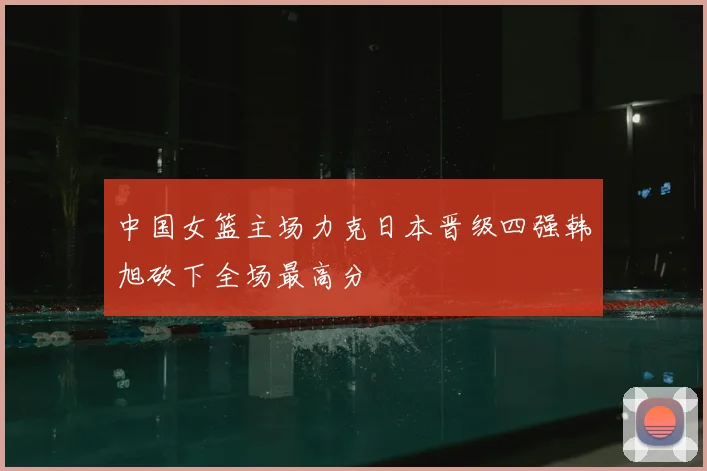 中国女篮主场力克日本晋级四强韩旭砍下全场最高分