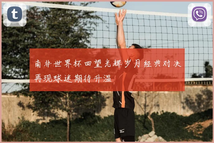 南非世界杯回望光辉岁月经典对决再现球迷期待升温