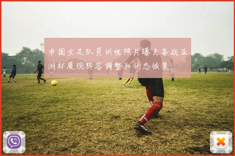 中国女足队员训练照片曝光备战亚洲杯展现阵容调整和状态恢复