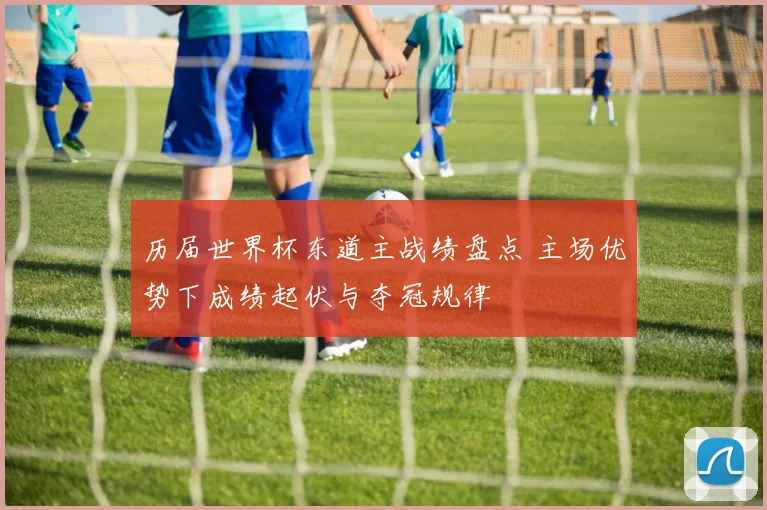 历届世界杯东道主战绩盘点 主场优势下成绩起伏与夺冠规律