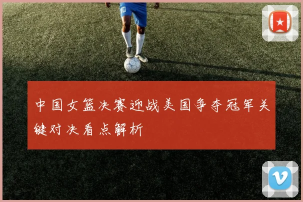 中国女篮决赛迎战美国争夺冠军关键对决看点解析