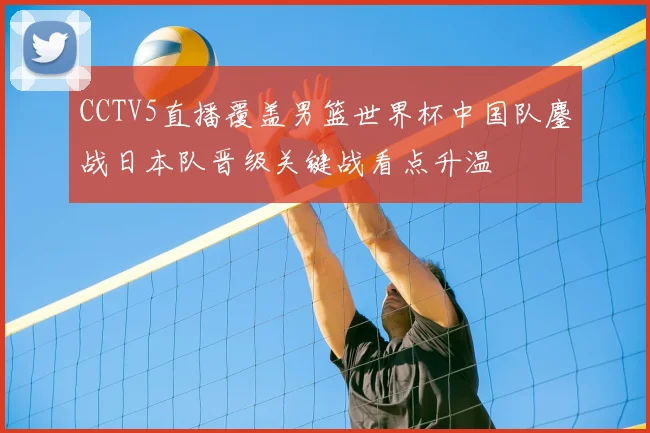 CCTV5直播覆盖男篮世界杯中国队鏖战日本队晋级关键战看点升温