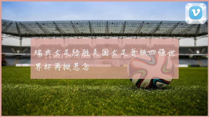 瑞典女足险胜美国女足晋级四强世界杯再掀悬念