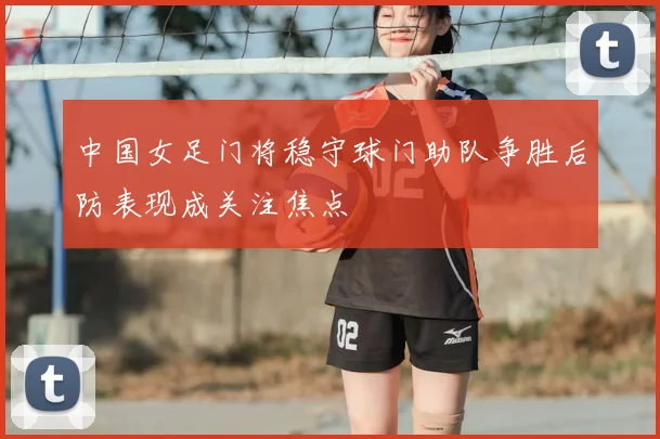中国女足门将稳守球门助队争胜后防表现成关注焦点