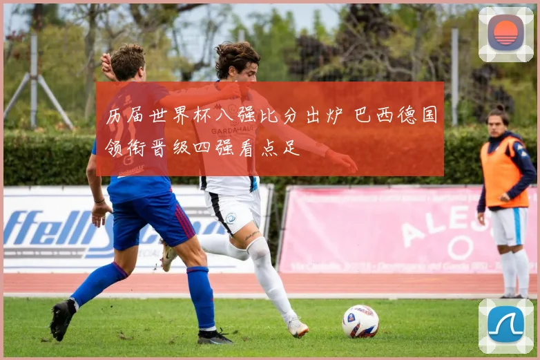 历届世界杯八强比分出炉 巴西德国领衔晋级四强看点足