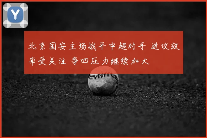北京国安主场战平中超对手 进攻效率受关注 争四压力继续加大
