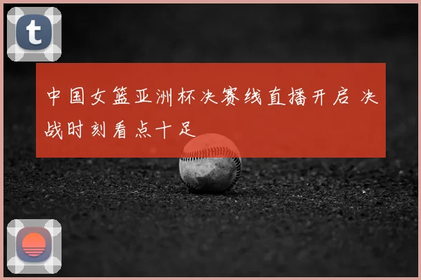 中国女篮亚洲杯决赛线直播开启 决战时刻看点十足