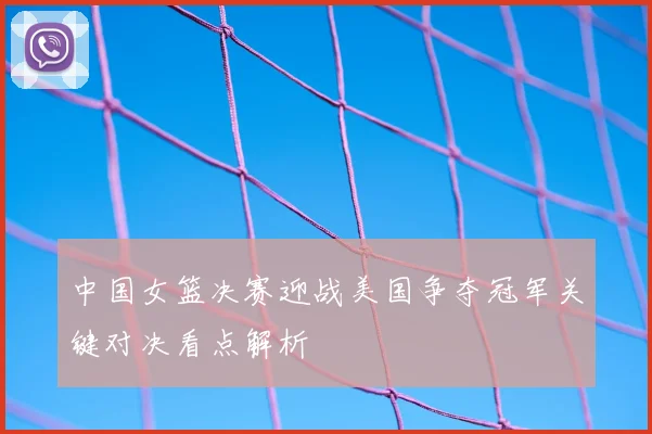 中国女篮决赛迎战美国争夺冠军关键对决看点解析