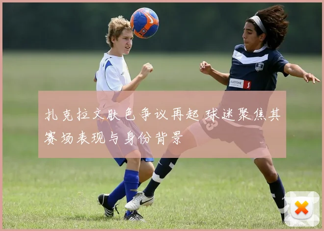 扎克拉文肤色争议再起 球迷聚焦其赛场表现与身份背景