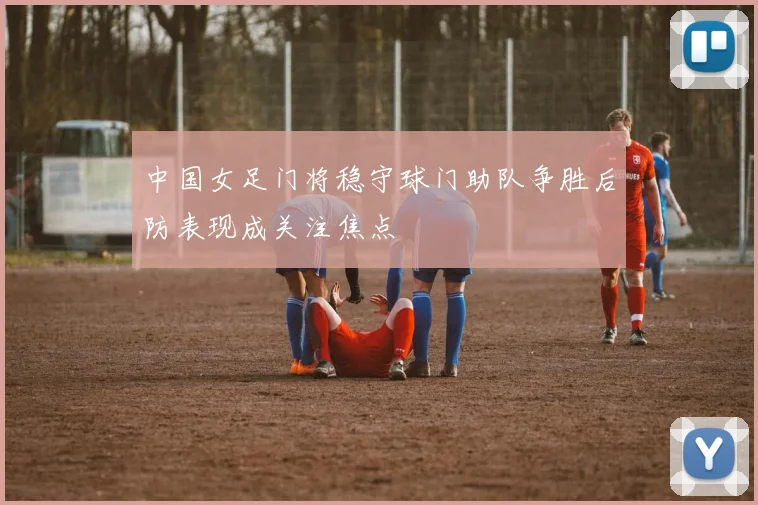 中国女足门将稳守球门助队争胜后防表现成关注焦点