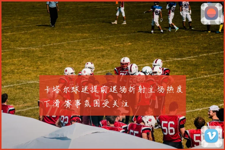 卡塔尔球迷提前退场折射主场热度下滑 赛事氛围受关注