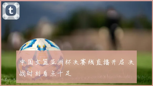 中国女篮亚洲杯决赛线直播开启 决战时刻看点十足