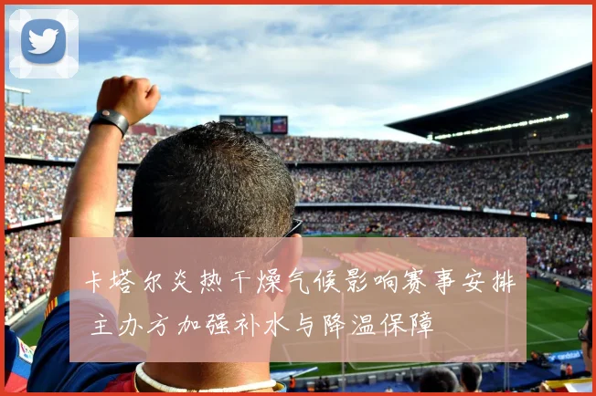 卡塔尔炎热干燥气候影响赛事安排 主办方加强补水与降温保障