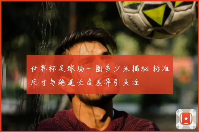 世界杯足球场一圈多少米揭秘 标准尺寸与跑道长度差异引关注