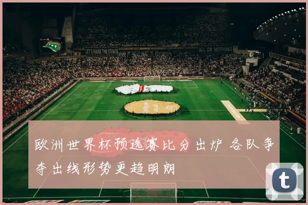 欧洲世界杯预选赛比分出炉 各队争夺出线形势更趋明朗