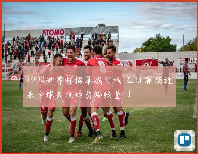 2002世界杯揭幕战打响 亚洲赛场迎来全球关注的首场较量_1