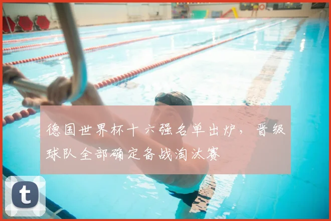 德国世界杯十六强名单出炉,晋级球队全部确定备战淘汰赛