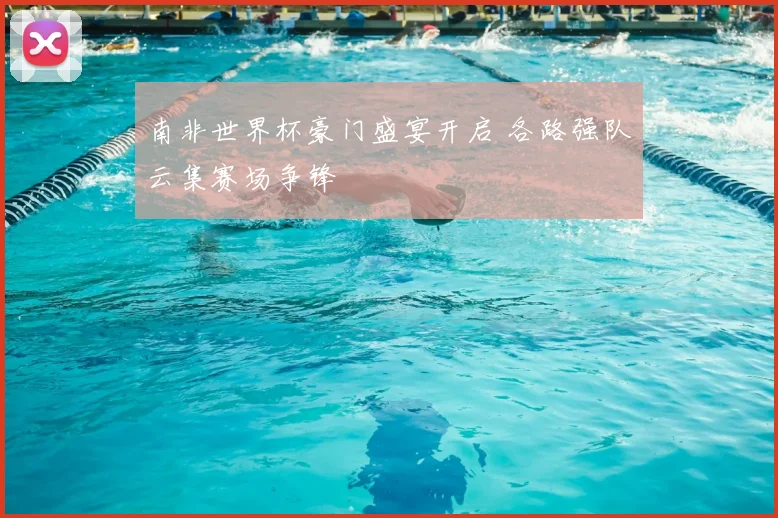 南非世界杯豪门盛宴开启 各路强队云集赛场争锋