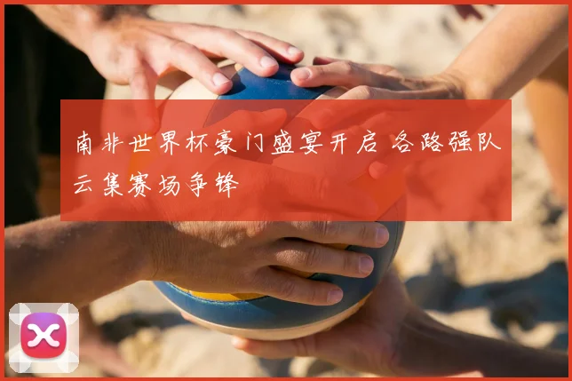 南非世界杯豪门盛宴开启 各路强队云集赛场争锋