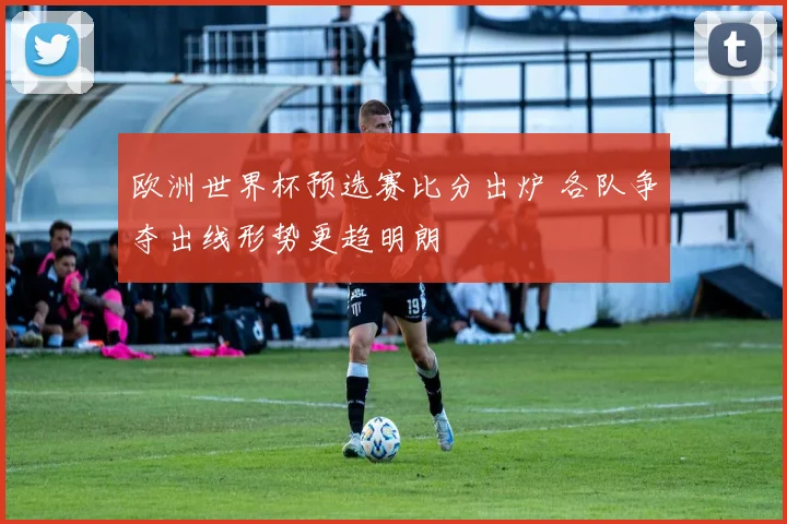 欧洲世界杯预选赛比分出炉 各队争夺出线形势更趋明朗