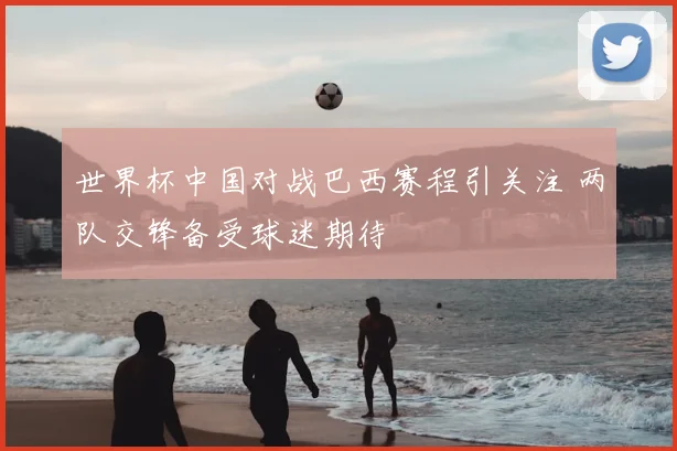 世界杯中国对战巴西赛程引关注 两队交锋备受球迷期待