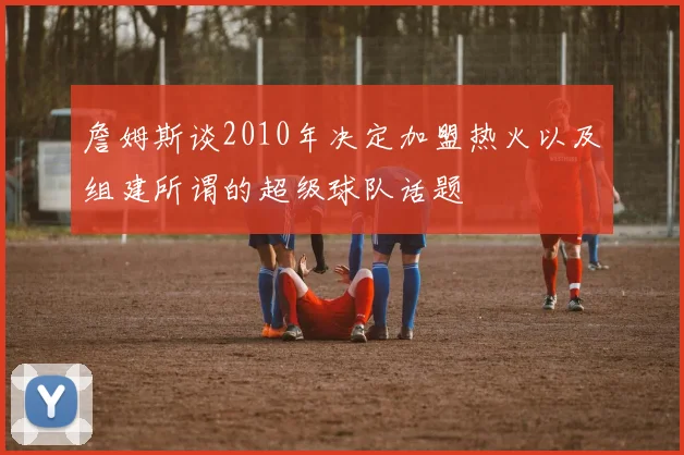 詹姆斯谈2010年决定加盟热火以及组建所谓的超级球队话题